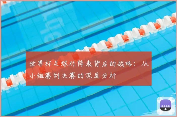 世界杯足球对阵表背后的战略:从小组赛到决赛的深度分析
