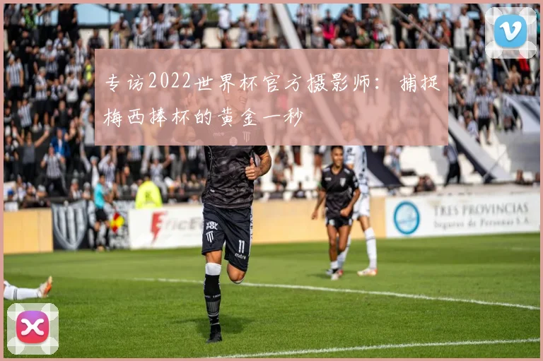 专访2022世界杯官方摄影师：捕捉梅西捧杯的黄金一秒