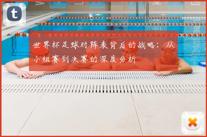世界杯足球对阵表背后的战略：从小组赛到决赛的深度分析