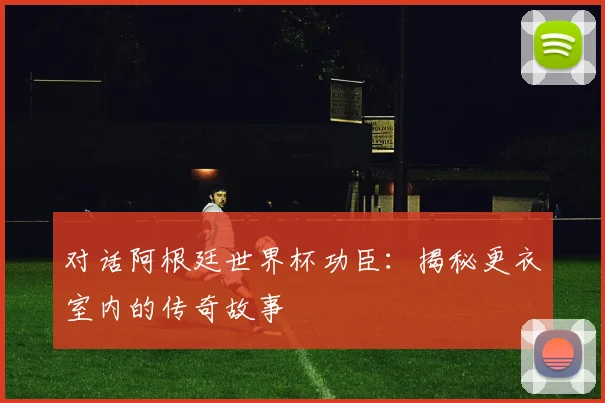 对话阿根廷世界杯功臣：揭秘更衣室内的传奇故事